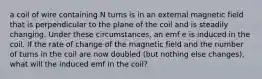 a coil of wire containing N turns is in an external magnetic field that is perpendicular to the plane of the coil and is steadily changing. Under these circumstances, an emf e is induced in the coil. If the rate of change of the magnetic field and the number of turns in the coil are now doubled (but nothing else changes), what will the induced emf in the coil?