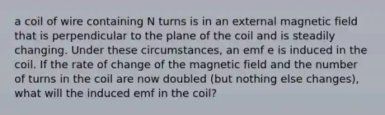 a coil of wire containing N turns is in an external magnetic field that is perpendicular to the plane of the coil and is steadily changing. Under these circumstances, an emf e is induced in the coil. If the rate of change of the magnetic field and the number of turns in the coil are now doubled (but nothing else changes), what will the induced emf in the coil?