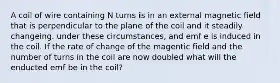 A coil of wire containing N turns is in an external magnetic field that is perpendicular to the plane of the coil and it steadily changeing. under these circumstances, and emf e is induced in the coil. If the rate of change of the magentic field and the number of turns in the coil are now doubled what will the enducted emf be in the coil?