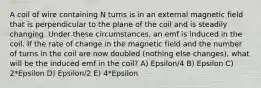 A coil of wire containing N turns is in an external magnetic field that is perpendicular to the plane of the coil and is steadily changing. Under these circumstances, an emf is induced in the coil. If the rate of change in the magnetic field and the number of turns in the coil are now doubled (nothing else changes), what will be the induced emf in the coil? A) Epsilon/4 B) Epsilon C) 2*Epsilon D) Epsilon/2 E) 4*Epsilon