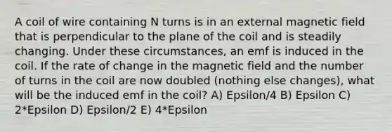 A coil of wire containing N turns is in an external magnetic field that is perpendicular to the plane of the coil and is steadily changing. Under these circumstances, an emf is induced in the coil. If the rate of change in the magnetic field and the number of turns in the coil are now doubled (nothing else changes), what will be the induced emf in the coil? A) Epsilon/4 B) Epsilon C) 2*Epsilon D) Epsilon/2 E) 4*Epsilon