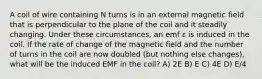 A coil of wire containing N turns is in an external magnetic field that is perpendicular to the plane of the coil and it steadily changing. Under these circumstances, an emf ε is induced in the coil. If the rate of change of the magnetic field and the number of turns in the coil are now doubled (but nothing else changes), what will be the induced EMF in the coil? A) 2E B) E C) 4E D) E/4