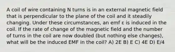 A coil of wire containing N turns is in an external magnetic field that is perpendicular to the plane of the coil and it steadily changing. Under these circumstances, an emf ε is induced in the coil. If the rate of change of the magnetic field and the number of turns in the coil are now doubled (but nothing else changes), what will be the induced EMF in the coil? A) 2E B) E C) 4E D) E/4