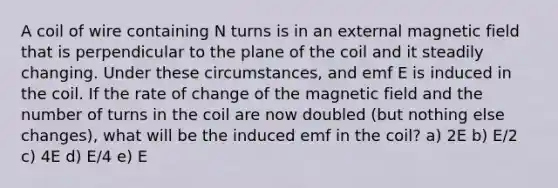 A coil of wire containing N turns is in an external magnetic field that is perpendicular to the plane of the coil and it steadily changing. Under these circumstances, and emf E is induced in the coil. If the rate of change of the magnetic field and the number of turns in the coil are now doubled (but nothing else changes), what will be the induced emf in the coil? a) 2E b) E/2 c) 4E d) E/4 e) E