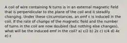 A coil of wire containing N turns is in an external magnetic field that is perpendicular to the plane of the coil and it steadily changing. Under these circumstances, an emf ε is induced in the coil. If the rate of change of the magnetic field and the number of turns in the coil are now doubled (but nothing else changes), what will be the induced emf in the coil? a) ε/2 b) 2ε c) ε/4 d) 4ε e) ε