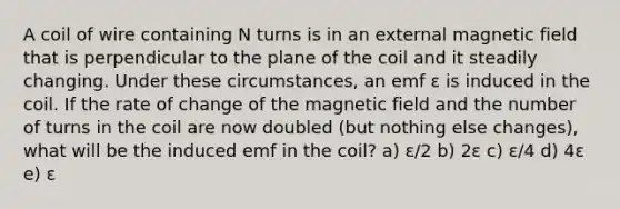 A coil of wire containing N turns is in an external magnetic field that is perpendicular to the plane of the coil and it steadily changing. Under these circumstances, an emf ε is induced in the coil. If the rate of change of the magnetic field and the number of turns in the coil are now doubled (but nothing else changes), what will be the induced emf in the coil? a) ε/2 b) 2ε c) ε/4 d) 4ε e) ε