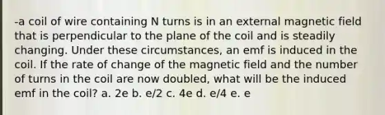 -a coil of wire containing N turns is in an external magnetic field that is perpendicular to the plane of the coil and is steadily changing. Under these circumstances, an emf is induced in the coil. If the rate of change of the magnetic field and the number of turns in the coil are now doubled, what will be the induced emf in the coil? a. 2e b. e/2 c. 4e d. e/4 e. e