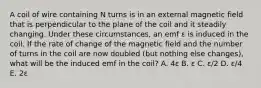 A coil of wire containing N turns is in an external magnetic field that is perpendicular to the plane of the coil and it steadily changing. Under these circumstances, an emf ε is induced in the coil. If the rate of change of the magnetic field and the number of turns in the coil are now doubled (but nothing else changes), what will be the induced emf in the coil? A. 4ε B. ε C. ε/2 D. ε/4 E. 2ε