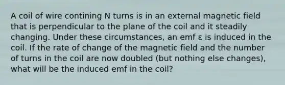 A coil of wire contining N turns is in an external magnetic field that is perpendicular to the plane of the coil and it steadily changing. Under these circumstances, an emf ε is induced in the coil. If the rate of change of the magnetic field and the number of turns in the coil are now doubled (but nothing else changes), what will be the induced emf in the coil?