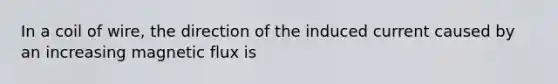 In a coil of wire, the direction of the induced current caused by an increasing magnetic flux is