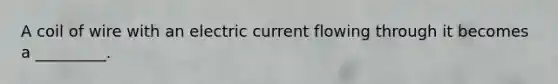 A coil of wire with an electric current flowing through it becomes a _________.