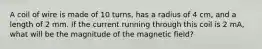 A coil of wire is made of 10 turns, has a radius of 4 cm, and a length of 2 mm. If the current running through this coil is 2 mA, what will be the magnitude of the magnetic field?