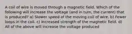 A coil of wire is moved through a magnetic field. Which of the following will increase the voltage (and in turn, the current) that is produced? a) Slower speed of the moving coil of wire. b) Fewer loops in the coil. c) Increased strength of the magnetic field. d) All of the above will increase the voltage produced