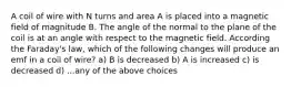 A coil of wire with N turns and area A is placed into a magnetic field of magnitude B. The angle of the normal to the plane of the coil is at an angle with respect to the magnetic field. According the Faraday's law, which of the following changes will produce an emf in a coil of wire? a) B is decreased b) A is increased c) is decreased d) ...any of the above choices