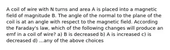 A coil of wire with N turns and area A is placed into a magnetic field of magnitude B. The angle of the normal to the plane of the coil is at an angle with respect to the magnetic field. According the Faraday's law, which of the following changes will produce an emf in a coil of wire? a) B is decreased b) A is increased c) is decreased d) ...any of the above choices