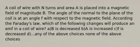 A coil of wire with N turns and area A is placed into a magnetic field of magnitude B. The angle of the normal to the plane of the coil is at an angle f with respect to the magnetic field. According the Faraday's law, which of the following changes will produce an emf in a coil of wire? a)B is decreased b)A is increased c)f is decreased d)...any of the above choices none of the above choices