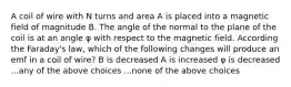 A coil of wire with N turns and area A is placed into a magnetic field of magnitude B. The angle of the normal to the plane of the coil is at an angle φ with respect to the magnetic field. According the Faraday's law, which of the following changes will produce an emf in a coil of wire? B is decreased A is increased φ is decreased ...any of the above choices ...none of the above choices