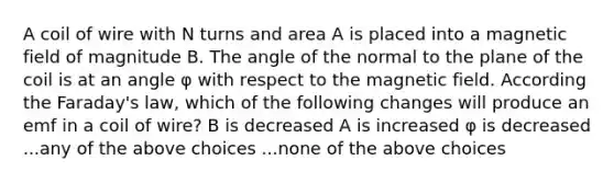 A coil of wire with N turns and area A is placed into a magnetic field of magnitude B. The angle of the normal to the plane of the coil is at an angle φ with respect to the magnetic field. According the Faraday's law, which of the following changes will produce an emf in a coil of wire? B is decreased A is increased φ is decreased ...any of the above choices ...none of the above choices