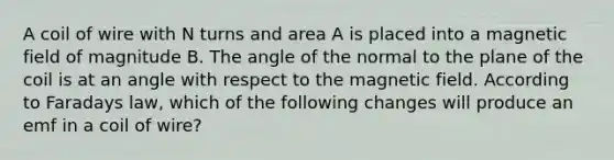 A coil of wire with N turns and area A is placed into a magnetic field of magnitude B. The angle of the normal to the plane of the coil is at an angle with respect to the magnetic field. According to Faradays law, which of the following changes will produce an emf in a coil of wire?