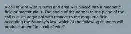 A coil of wire with N turns and area A is placed into a magnetic field of magnitude B. The angle of the normal to the plane of the coil is at an angle phi with respect to the magnetic field. According the Faraday's law, which of the following changes will produce an emf in a coil of wire?