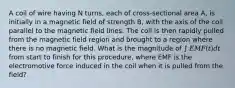 A coil of wire having N turns, each of cross-sectional area A, is initially in a magnetic field of strength B, with the axis of the coil parallel to the magnetic field lines. The coil is then rapidly pulled from the magnetic field region and brought to a region where there is no magnetic field. What is the magnitude of ∫ 𝐸𝑀𝐹(𝑡)𝑑𝑡 from start to finish for this procedure, where EMF is the electromotive force induced in the coil when it is pulled from the field?