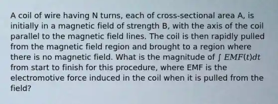 A coil of wire having N turns, each of cross-sectional area A, is initially in a magnetic field of strength B, with the axis of the coil parallel to the magnetic field lines. The coil is then rapidly pulled from the magnetic field region and brought to a region where there is no magnetic field. What is the magnitude of ∫ 𝐸𝑀𝐹(𝑡)𝑑𝑡 from start to finish for this procedure, where EMF is the electromotive force induced in the coil when it is pulled from the field?