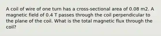 A coil of wire of one turn has a cross-sectional area of 0.08 m2. A magnetic field of 0.4 T passes through the coil perpendicular to the plane of the coil. What is the total magnetic flux through the coil?