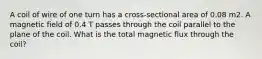 A coil of wire of one turn has a cross-sectional area of 0.08 m2. A magnetic field of 0.4 T passes through the coil parallel to the plane of the coil. What is the total magnetic flux through the coil?