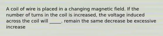 A coil of wire is placed in a changing magnetic field. If the number of turns in the coil is increased, the voltage induced across the coil will _____. remain the same decrease be excessive increase