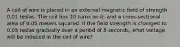 A coil of wire is placed in an external magnetic field of strength 0.01 teslas. The coil has 20 turns on it, and a cross-sectional area of 0.05 meters squared. If the field strength is changed to 0.05 teslas gradually over a period of 5 seconds, what voltage will be induced in the coil of wire?