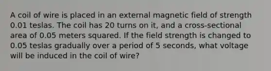 A coil of wire is placed in an external magnetic field of strength 0.01 teslas. The coil has 20 turns on it, and a cross-sectional area of 0.05 meters squared. If the field strength is changed to 0.05 teslas gradually over a period of 5 seconds, what voltage will be induced in the coil of wire?