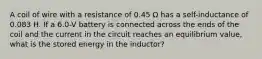 A coil of wire with a resistance of 0.45 Ω has a self-inductance of 0.083 H. If a 6.0-V battery is connected across the ends of the coil and the current in the circuit reaches an equilibrium value, what is the stored energy in the inductor?