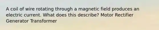 A coil of wire rotating through a magnetic field produces an electric current. What does this describe? Motor Rectifier Generator Transformer