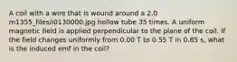 A coil with a wire that is wound around a 2.0 m1355_files/i0130000.jpg hollow tube 35 times. A uniform magnetic field is applied perpendicular to the plane of the coil. If the field changes uniformly from 0.00 T to 0.55 T in 0.85 s, what is the induced emf in the coil?