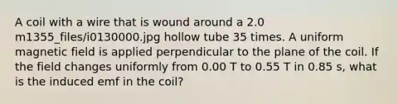 A coil with a wire that is wound around a 2.0 m1355_files/i0130000.jpg hollow tube 35 times. A uniform magnetic field is applied perpendicular to the plane of the coil. If the field changes uniformly from 0.00 T to 0.55 T in 0.85 s, what is the induced emf in the coil?