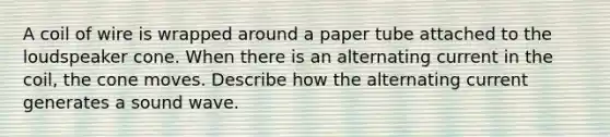 A coil of wire is wrapped around a paper tube attached to the loudspeaker cone. When there is an alternating current in the coil, the cone moves. Describe how the alternating current generates a sound wave.