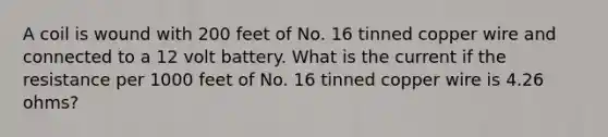 A coil is wound with 200 feet of No. 16 tinned copper wire and connected to a 12 volt battery. What is the current if the resistance per 1000 feet of No. 16 tinned copper wire is 4.26 ohms?