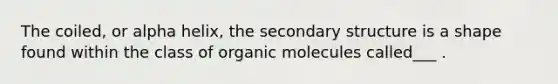 The coiled, or alpha helix, the secondary structure is a shape found within the class of organic molecules called___ .