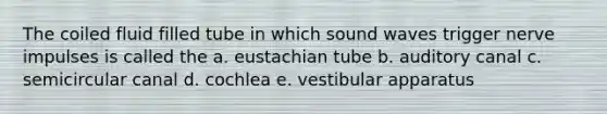 The coiled fluid filled tube in which sound waves trigger nerve impulses is called the a. eustachian tube b. auditory canal c. semicircular canal d. cochlea e. vestibular apparatus