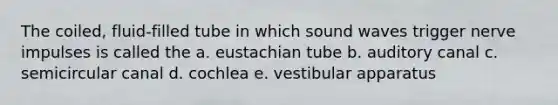 The coiled, fluid-filled tube in which sound waves trigger nerve impulses is called the a. eustachian tube b. auditory canal c. semicircular canal d. cochlea e. vestibular apparatus