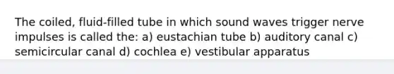 The coiled, fluid-filled tube in which sound waves trigger nerve impulses is called the: a) eustachian tube b) auditory canal c) semicircular canal d) cochlea e) vestibular apparatus