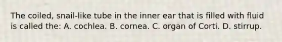 The coiled, snail-like tube in the inner ear that is filled with fluid is called the: A. cochlea. B. cornea. C. organ of Corti. D. stirrup.