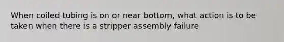 When coiled tubing is on or near bottom, what action is to be taken when there is a stripper assembly failure