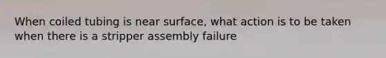 When coiled tubing is near surface, what action is to be taken when there is a stripper assembly failure