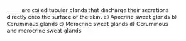 _____ are coiled tubular glands that discharge their secretions directly onto the surface of the skin. a) Apocrine sweat glands b) Ceruminous glands c) Merocrine sweat glands d) Ceruminous and merocrine sweat glands