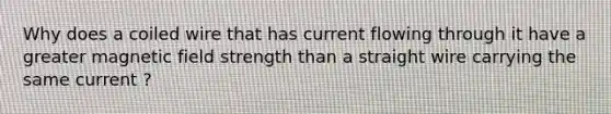 Why does a coiled wire that has current flowing through it have a greater magnetic field strength than a straight wire carrying the same current ?