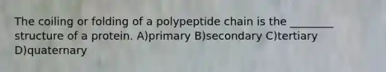 The coiling or folding of a polypeptide chain is the ________ structure of a protein. A)primary B)secondary C)tertiary D)quaternary