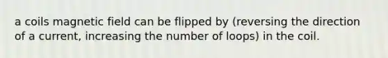 a coils magnetic field can be flipped by (reversing the direction of a current, increasing the number of loops) in the coil.