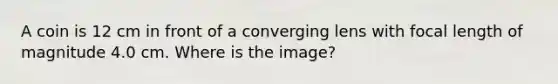 A coin is 12 cm in front of a converging lens with focal length of magnitude 4.0 cm. Where is the image?