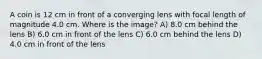 A coin is 12 cm in front of a converging lens with focal length of magnitude 4.0 cm. Where is the image? A) 8.0 cm behind the lens B) 6.0 cm in front of the lens C) 6.0 cm behind the lens D) 4.0 cm in front of the lens